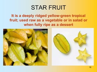 STAR FRUIT
 It is a deeply ridged yellow-green tropical
fruit; used raw as a vegetable or in salad or
          when fully ripe as a dessert




                                                18
 