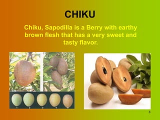 CHIKU
Chiku, Sapodilla is a Berry with earthy
brown flesh that has a very sweet and
             tasty flavor.




                                          3
 