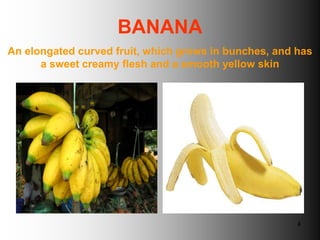 BANANA
An elongated curved fruit, which grows in bunches, and has
      a sweet creamy flesh and a smooth yellow skin




                                                       4
 