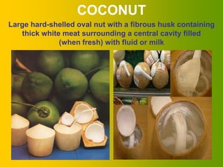 COCONUT
Large hard-shelled oval nut with a fibrous husk containing
   thick white meat surrounding a central cavity filled
              (when fresh) with fluid or milk




                                                       5
 