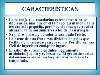 CARACTERÍSTICAS La naranja y la mandarina externamente no se diferencian más que en el tamaño. La mandarina es mucho más pequeña, pero hay algunas que pueden alcanzar tamaños similares a los de las naranjas. Su piel es gruesa y de color anaranjado fuerte. La carne de esta fruta está dividida en gajos que facilitan enormemente su consumo. Por ello, es muy fácil de ingerir en cualquier lugar. El sabor de su zumo es dulce, ligeramente acidulado, jugoso y refrescante. El grado de acidez del mismo es mayor en las primeras frutas de la temporada.   