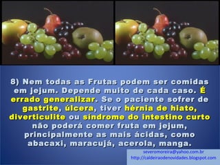 8) Nem todas as Frutas podem ser comidas8) Nem todas as Frutas podem ser comidas
em jejum. Depende muito de cada caso.em jejum. Depende muito de cada caso. ÉÉ
errado generalizarerrado generalizar . Se o paciente sofrer de. Se o paciente sofrer de
gastritegastrite,, úlceraúlcera, tiver, tiver hérnia de hiato,hérnia de hiato,
diverticulitediverticulite ouou síndrome do intestino curtosíndrome do intestino curto
não poderá comer fruta em jejum,não poderá comer fruta em jejum,
principalmente as mais ácidas, comoprincipalmente as mais ácidas, como
abacaxi, maracujá, acerola, manga.abacaxi, maracujá, acerola, manga.
   severomoreira@yahoo.com.br
http://caldeiraodenovidades.blogspot.com
 