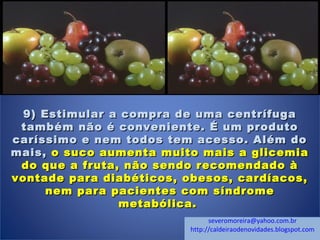 9) Estimular a compra de uma centrífuga9) Estimular a compra de uma centrífuga
também não é conveniente. É um produtotambém não é conveniente. É um produto
caríssimo e nem todos tem acesso. Além docaríssimo e nem todos tem acesso. Além do
mais,mais, o suco aumenta muito mais a glicemiao suco aumenta muito mais a glicemia
do que a fruta, não sendo recomendado àdo que a fruta, não sendo recomendado à
vontade para diabéticos, obesos, cardíacos,vontade para diabéticos, obesos, cardíacos,
nem para pacientes com síndromenem para pacientes com síndrome
metabólica.metabólica.
severomoreira@yahoo.com.br
http://caldeiraodenovidades.blogspot.com
 