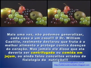 Mais uma vez, não podemos generalizar,Mais uma vez, não podemos generalizar,
cada caso é um caso!!! O Dr. Williamcada caso é um caso!!! O Dr. William
Castillo, realmente declarou que fruta é oCastillo, realmente declarou que fruta é o
melhor alimento e protege contra doençasmelhor alimento e protege contra doenças
do coração. Mas jamais ele disse que elado coração. Mas jamais ele disse que ela
deveria serdeveria ser centrifugadacentrifugada ouou comida emcomida em
jejumjejum, ou ainda falou conceitos errados de, ou ainda falou conceitos errados de
fisiologia da nutrição!!!fisiologia da nutrição!!!
severomoreira@yahoo.com.br
http://caldeiraodenovidades.blogspot.com
 