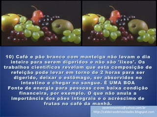 10) Café e pão branco com manteiga não levam o dia10) Café e pão branco com manteiga não levam o dia
inteiro para serem digeridos e não são 'lixos'. Osinteiro para serem digeridos e não são 'lixos'. Os
trabalhos científicos revelam que esta composição detrabalhos científicos revelam que esta composição de
refeição pode levar em torno de 2 horas para serrefeição pode levar em torno de 2 horas para ser
digerido, deixar o estômago, ser absorvidos nodigerido, deixar o estômago, ser absorvidos no
intestino e chegar no sangue. É UMA BOAintestino e chegar no sangue. É UMA BOA
Fonte de energia para pessoas com baixa condiçãoFonte de energia para pessoas com baixa condição
financeira, por exemplo. O que não anula afinanceira, por exemplo. O que não anula a
importância dos pães integrais e o acréscimo deimportância dos pães integrais e o acréscimo de
frutas no café da manhã.frutas no café da manhã.
severomoreira@yahoo.com.br
http://caldeiraodenovidades.blogspot.com
 