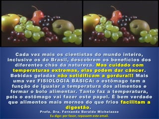 Cada vez mais os cientistas do mundo inteiro,Cada vez mais os cientistas do mundo inteiro,
inclusive os do Brasil, descobrem os benefícios dosinclusive os do Brasil, descobrem os benefícios dos
diferentes chás da natureza.diferentes chás da natureza. Mas cuidado comMas cuidado com
temperaturas extremas, elas podem dar câncertemperaturas extremas, elas podem dar câncer ..
Bebidas geladasBebidas geladas não solidificam a gordura!!!não solidificam a gordura!!! MaisMais
uma vez FISIOLOGIA BÁSICA: o estômago tem auma vez FISIOLOGIA BÁSICA: o estômago tem a
função de igualar a temperatura dos alimentos efunção de igualar a temperatura dos alimentos e
formar o bolo alimentar. Tanto faz a temperatura,formar o bolo alimentar. Tanto faz a temperatura,
pois o estômago vai fazer este papel. É bem verdadepois o estômago vai fazer este papel. É bem verdade
que alimentos mais mornos do que friosque alimentos mais mornos do que frios facilitam afacilitam a
digestãodigestão. . 
Profa. Dra. Fernanda Beraldo MichelazzoProfa. Dra. Fernanda Beraldo Michelazzo
Eu digo: por favor, repassem este email.Eu digo: por favor, repassem este email.
 