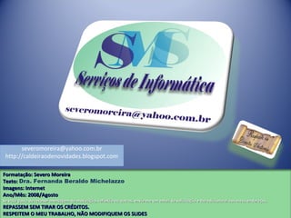 Formatação: Severo MoreiraFormatação: Severo Moreira
Texto:Texto: Dra. Fernanda Beraldo Michelazzo
Imagens: InternetImagens: Internet
Ano/Mês: 2008/AgostoAno/Mês: 2008/Agosto
Se você gosta de receber mensagem de motivação, reflexão ou outros, envie-me um email de solicitação e lhe adicionarei aos meus endereços.Se você gosta de receber mensagem de motivação, reflexão ou outros, envie-me um email de solicitação e lhe adicionarei aos meus endereços.
REPASSEM SEM TIRAR OS CRÉDITOS.REPASSEM SEM TIRAR OS CRÉDITOS.
RESPEITEM O MEU TRABALHO, NÃO MODIFIQUEM OS SLIDESRESPEITEM O MEU TRABALHO, NÃO MODIFIQUEM OS SLIDES
severomoreira@yahoo.com.br
http://caldeiraodenovidades.blogspot.com
 