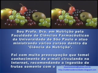 Sou Profa. Dra. em Nutrição pelaSou Profa. Dra. em Nutrição pela
Faculdade de Ciências FarmacêuticasFaculdade de Ciências Farmacêuticas
da Universidade de São Paulo e atuoda Universidade de São Paulo e atuo
ministrando vários cursos dentro daministrando vários cursos dentro da
'Ciência da Nutrição'.'Ciência da Nutrição'.
  
Foi com muita preocupação que tomeiFoi com muita preocupação que tomei
conhecimento de e-mail circulando naconhecimento de e-mail circulando na
Internet, recomendando a ingestão deInternet, recomendando a ingestão de
frutas somente com o estômago vazio.frutas somente com o estômago vazio.severomoreira@yahoo.com.br
http://caldeiraodenovidades.blogspot.com
 