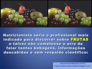 Nutricionista seria o profissional maisNutricionista seria o profissional mais
indicado para discorrer sobreindicado para discorrer sobre FRUTASFRUTAS
e talvez não cometesse o erro dee talvez não cometesse o erro de
falar tantas bobagens, informaçõesfalar tantas bobagens, informações
descabidas e sem respaldo científico:descabidas e sem respaldo científico:
severomoreira@yahoo.com.br
http://caldeiraodenovidades.blogspot.com
 