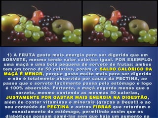 1) A FRUTA gasta mais energia para ser digerida que um1) A FRUTA gasta mais energia para ser digerida que um
SORVETE, mesmo tendo valor calórico igual. POR EXEMPLO:SORVETE, mesmo tendo valor calórico igual. POR EXEMPLO:
uma maçã e uma bola pequena de sorvete de frutas: ambosuma maçã e uma bola pequena de sorvete de frutas: ambos
tem em torno de 50 calorias, porém, otem em torno de 50 calorias, porém, o SALDO CALÓRICO DASALDO CALÓRICO DA
MAÇÃ É MENORMAÇÃ É MENOR , porque gasta muito mais para ser digerida, porque gasta muito mais para ser digerida
e não é totalmente absorvida por causa da PECTINA, aoe não é totalmente absorvida por causa da PECTINA, ao
passo que o sorvete facilmente passa pelo estômago e logopasso que o sorvete facilmente passa pelo estômago e logo
é 100% absorvido. Portanto, a maçã engorda menos que oé 100% absorvido. Portanto, a maçã engorda menos que o
sorvete, mesmo contendo as mesmas 50 calorias,sorvete, mesmo contendo as mesmas 50 calorias,
JUSTAMENTE POR GASTAR MAIS ENERGIA NA DIGESTÃOJUSTAMENTE POR GASTAR MAIS ENERGIA NA DIGESTÃO ,,
além de conter vitaminas e minerais (graças a Deus!!! e aoalém de conter vitaminas e minerais (graças a Deus!!! e ao
seu conteúdo deseu conteúdo de PECTINAPECTINA e outrase outras FIBRASFIBRAS que retardam oque retardam o
esvaziamento do estômago, permitindo assim que osesvaziamento do estômago, permitindo assim que os
diabéticos possam comê-las sem que haja um aumento nadiabéticos possam comê-las sem que haja um aumento na
 