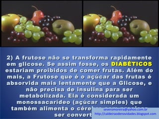 2) A frutose não se transforma rapidamente2) A frutose não se transforma rapidamente
em glicose. Se assim fosse, osem glicose. Se assim fosse, os DIABÉTICOSDIABÉTICOS
estariam proibidos de comer frutas. Além doestariam proibidos de comer frutas. Além do
mais, a Frutose que é o açúcar das frutas émais, a Frutose que é o açúcar das frutas é
absorvida mais lentamente que a Glicose, eabsorvida mais lentamente que a Glicose, e
não precisa de insulina para sernão precisa de insulina para ser
metabolizada. Ela é considerada ummetabolizada. Ela é considerada um
monossacarídeo (açúcar simples) quemonossacarídeo (açúcar simples) que
também alimenta o cérebro sem precisartambém alimenta o cérebro sem precisar
ser convertida.ser convertida.
severomoreira@yahoo.com.br
http://caldeiraodenovidades.blogspot.com
 