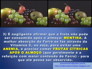 3) É negligente afirmar que a fruta não pode3) É negligente afirmar que a fruta não pode
ser consumida após o almoço:ser consumida após o almoço: MENTIRAMENTIRA. A. A
melhor absorção do Ferro se faz através damelhor absorção do Ferro se faz através da
Vitamina C, ou seja, para evitar umaVitamina C, ou seja, para evitar uma
ANEMIAANEMIA , é preciso comer, é preciso comer FRUTAS CÍTRICASFRUTAS CÍTRICAS
APÓS O ALMOÇOAPÓS O ALMOÇO (que geralmente é a(que geralmente é a
refeição com maior conteúdo de Ferro) - pararefeição com maior conteúdo de Ferro) - para
que ele possa ser absorvido.que ele possa ser absorvido.
severomoreira@yahoo.com.br
http://caldeiraodenovidades.blogspot.com
 