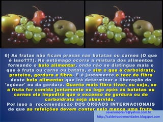 6) As frutas não ficam presas nas batatas ou carnes (O que6) As frutas não ficam presas nas batatas ou carnes (O que
é isso???). No estômago ocorre a mistura dos alimentosé isso???). No estômago ocorre a mistura dos alimentos
formando oformando o bolo alimentarbolo alimentar , onde não se distingue mais o, onde não se distingue mais o
que é fruta ou carne ou batata, eque é fruta ou carne ou batata, e sim o que é carboidrato,sim o que é carboidrato,
proteína, gordura e fibraproteína, gordura e fibra . E é justamente. E é justamente o teor de fibrao teor de fibra
destedeste bolo alimentarbolo alimentar que irá determinar a liberação doque irá determinar a liberação do
'açúcar' ou da gordura.'açúcar' ou da gordura. Quanto mais fibra tiver, ou seja, seQuanto mais fibra tiver, ou seja, se
a fruta for comida juntamente ou logo após as batatas oua fruta for comida juntamente ou logo após as batatas ou
carnes ela impedirá que o excesso de gordura ou decarnes ela impedirá que o excesso de gordura ou de
carboidrato seja absorvidocarboidrato seja absorvido ..
Por isso a recomendação DOS ÓRGÃOS INTERNACIONAISPor isso a recomendação DOS ÓRGÃOS INTERNACIONAIS
de quede que as refeições devem conter pelo menos uma fruta.as refeições devem conter pelo menos uma fruta.
severomoreira@yahoo.com.br
http://caldeiraodenovidades.blogspot.com
 