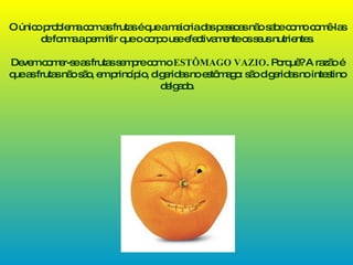O único problema com as frutas é que a maioria das pessoas não sabe como comê-las de forma a permitir que o corpo use efectivamente os seus nutrientes. Devem comer-se as frutas sempre com o  ESTÔMAGO VAZIO . Porquê? A razão é que as frutas não são, em princípio, digeridas no estômago: são digeridas no intestino delgado. 
