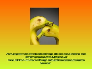 As frutas passam rapidamente pelo estômago, dali indo para o intestino, onde libertam os seus açúcares. Mas se houver carne, batatas ou amidos no estômago,  as frutas ficam presas e começam a fermentar.   