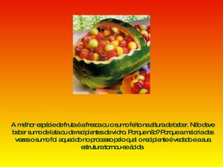 A melhor espécie de fruta é a fresca ou o sumo feito na altura de beber. Não deve beber sumo de lata ou de recipientes de vidro. Porque não? Porque a maioria das vezes o sumo foi aquecido no processo pelo qual o recipiente é vedado e a sua estrutura tornou-se ácida. 