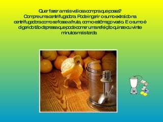 Quer fazer a mais valiosa compra que possa? Compre uma centrifugadora. Pode ingerir o sumo extraído na centrifugadora como se fosse a fruta, com o estômago vazio. E o sumo é digerido tão depressa que pode comer uma refeição quinze ou vinte minutos mais tarde.   