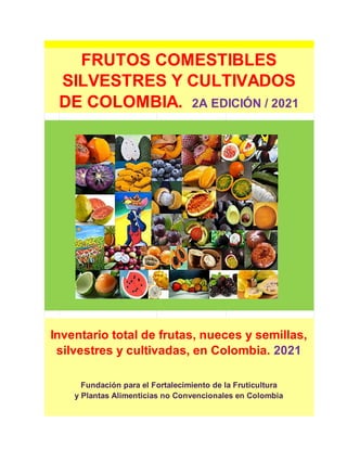 FRUTOS COMESTIBLES
SILVESTRES Y CULTIVADOS
DE COLOMBIA. 2A EDICIÓN / 2021
Inventario total de frutas, nueces y semillas,
silvestres y cultivadas, en Colombia. 2021
Fundación para el Fortalecimiento de la Fruticultura
y Plantas Alimenticias no Convencionales en Colombia
 