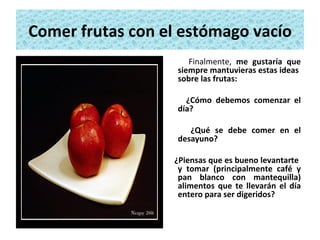 Comer frutas con el estómago vacío Finalmente,  me gustaría que siempre mantuvieras estas ideas  sobre las frutas:  ¿Cómo debemos comenzar el día? ¿Qué se debe comer en el desayuno?  ¿Piensas que es bueno levantarte  y tomar (principalmente café y pan blanco con mantequilla) alimentos que te llevarán el día entero para ser digeridos? 