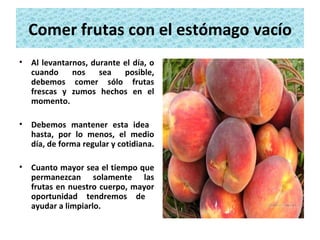 Comer frutas con el estómago vacío Al levantarnos, durante el día, o cuando nos sea posible, debemos comer sólo frutas frescas y zumos hechos en el momento.  Debemos mantener esta idea  hasta, por lo menos, el medio día, de forma regular y cotidiana.  Cuanto mayor sea el tiempo que permanezcan solamente las frutas en nuestro cuerpo, mayor oportunidad tendremos de  ayudar a limpiarlo. 