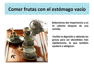 Comer frutas con el estómago vacío Deberíamos dar importancia a un té caliente después de una comida.  Facilita la digestión y ablanda las grasas para ser absorbidas más rápidamente, lo que también ayudará a adelgazar. 