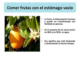 Comer frutas con el estómago vacío La fruta, es básicamente fructosa y puede ser transformada con facilidad en glucosa. En la mayoría de las veces (entre un 90% y un 95%)  es agua.  Eso significa que está limpiando y alimentando al mismo tiempo. 