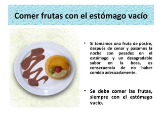 Comer frutas con el estómago vacío Si tomamos una fruta de postre, después de cenar y pasamos la noche con pesadez en el estómago y un desagradable sabor en la boca, es consecuencia de no haber comido adecuadamente. Se debe comer las frutas, siempre con el estómago vacío. 