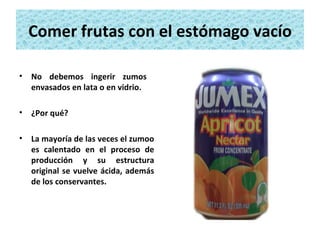 Comer frutas con el estómago vacío No debemos ingerir zumos  envasados en lata o en vidrio. ¿Por qué?  La mayoría de las veces el zumoo es calentado en el proceso de producción y su estructura original se vuelve ácida, además de los conservantes. 