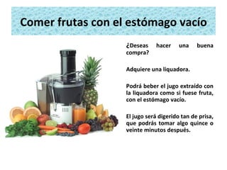 Comer frutas con el estómago vacío ¿ Deseas hacer una buena compra?  Adquiere una liquadora.  Podrá beber el jugo extraído con la liquadora como si fuese fruta, con el estómago vacío.  El jugo será digerido tan de prisa, que podrás tomar algo quince o veinte minutos después. 