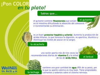 Sabías que... es un buen  protector hepático y arterial . Aumenta la producción de ácidos biliares, lo que favorece la digestión, es aperitiva, diurética y disminuye los niveles de azúcar en la sangre.  la alcachofa el guisante el guisante contiene  fitoesteroles  que actúan  en el intestino dificultando la absorción del colesterol e incrementando su eliminación. contiene una gran cantidad de  agua  (95% de su peso), por lo que su aporte calórico es muy bajo. Tiene propiedades calmantes y sedantes sobre el sistema nervioso. la lechuga una ración aporta más de tres veces las recomendaciones diarias de  vitamina C  y la mitad de las de  ácido fólico .   el brécol 