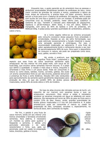 Enquanto isso, o gosto parecido ao do amendoim leva as pessoas a
                  atribuírem propriedades afrodisíacas também às amêndoas do baru, como
                  maior número de gravidez de outubro a março, justamente a época da
                  fruta. Antes de consumi-la, é preciso fazer um teste: primeiro, deve-se
                  sacudir a fruta para ouvir o balanço da amêndoa. Em seguida, retire a polpa
                  com auxílio de uma faca e quebre-o com um martelo. A amêndoa pode ser
                  consumida crua ou torrada, podendo, neste último caso, substituir a
                  castanha de caju. Também é indicada para elaboração de paçoquinha,
                  rapadura e pé-de-moleque. Além disso, é rica em cálcio, fósforo e
                  manganês, com cerca de 40% de lipídios e 23% de proteínas, em
                  560kcal/100g. A polpa possui grandes quantidade de carboidratos, potássio,
cobre e ferro.

                                        Já o nome cagaita refere-se ao sintoma provocado
                                 pelo consumo excessivo dessa pequena fruta amarelada e
                                 arredondada. Exposta ao sol, ela sofre fermentação, que
                                 pode estimular excessivamente a função intestinal e causar
                                 uma sensação parecida à embriaguez. Por isso, é
                                 recomendada moderação ao saboreá-la. É uma fruta de
                                 sabor agradavelmente ácido e refrescante devido a seu teor
                                 de aproximadamente 90% de suco. Para suprir o desconforto
                                 do consumo in natura, ela pode ser preparada como doce,
                                 suco, geléia, sorvete e licor.

                                         Há, ainda, o araticum, que
                                 significa “fruto mole”, justamente o
aspecto que essa fruta de casca escamosa apresenta após
amadurecer. No seu interior há uma polpa mole, com cerca de 52
kcal/100g, que envolve várias sementes marrom escuras. É a polpa
que define a qualidade: a rosada é mais doce e macia, enquanto a
amarelada é mais firme e um pouco ácida. Pode ser consumida in
natura ou como doces, batidas, licores, sorvetes, geléias. Ela exala
um aroma característico forte ao cair das árvores, podendo denunciar
a presença da fruta a certa distância. Estudos têm sido conduzidos
para aproveitamento da semente (parte geralmente desprezada) para
produção de óleo, já que ela contém 84% de ácidos graxos
insaturados, sendo 50% de ácido oléico e 34% de linoléico.



                                    Do topo de altas árvores são retiradas pencas de buriti, um
                            coquinho de cor marrom com escamas duras e que, ao
                            amadurecer, escurecem. Para retirar a polpa é necessário
                            amolecer as escamas imergindo em água ou abafando em sacos
                            plásticos. Ela representa em torno de 30% do peso do fruto seco e
                            contém 23% de óleo. Possui, ainda, grandes quantidades de
                            ácidos graxos insaturados e é rica em pró-vitamina A. A polpa
                            amarelo-ouro pode ser consumida in natura ou usada na
                            preparação de óleo, compotas, sorvetes e, especialmente, na
                            forma de doce, bem conhecido na região.

       Por fim, o jatobá é uma fruta de                                                    rígida
casca marrom, tendo em seu interior uma                                                    polpa
branca amarelada e farinácea envolvendo                                                  poucas
sementas. Para obtê-la, é necessário                                                     utilizar
um martelo ou pedra para quebrar o                                                         fruto.
Raspando a semente, é obtida uma                                                         farinha
granulada     adocicada      e    de sabor
característico e forte, que, após ser
peneirada, pode ser usada na preparação                                             de    pães,
bolos, biscoitos, geléias e licores.
 