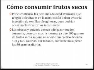 Cómo consumir frutos secos 
0 Por el contrario, las personas de edad avanzada que 
tengan dificultades en la masticación deben evitar la 
ingestión de semillas oleaginosas, pues podrían 
ocasionarles trastornos intestinales. 
0 Los obesos y quienes deseen adelgazar pueden 
consumir, pero con mucha mesura, ya que 100 gramos 
de frutos secos supone un aporte energético de entre 
400 y 600 calorías. Por lo tanto, conviene no superar 
los 50 gramos diarios. 
Materias Primas Agroindustriales 
Ing. Consuelo Elizabeth Tirado Cerna 10 
 