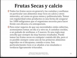 Frutas Secas y calcio 
0 Todos los frutos secos en general y las castañas y avellanas 
en particular son alimentos muy ricos en calcio y otros 
minerales, así como en grasa mono y poliinsaturada. Tomar 
con regularidad estos productos es una forma de asegurar 
los 1000 miligramos que el organismo necesita para hacer 
frente con eficacia a la osteoporosis. 
0 Para estar seguros de que sus necesidades están cubiertas, 
aconsejamos tomar, un día sí y otro no, 6 castañas cocidas, 
o un puñado de avellanas, o 5 nueces. Es una regla muy 
sencilla que siempre da muy buenos resultados. Puede 
tomar los frutos secos en cualquier comida del día, pero si 
es posible siempre como uno de los primeros alimentos 
ingeridos en el desayuno, comida o cena. Son 
particularmente ricos si se añaden a las ensaladas o 
verduras ligeramente triturados. 
Materias Primas Agroindustriales 
Ing. Consuelo Elizabeth Tirado Cerna 12 
 