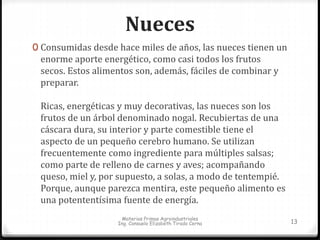 Nueces 
0 Consumidas desde hace miles de años, las nueces tienen un 
enorme aporte energético, como casi todos los frutos 
secos. Estos alimentos son, además, fáciles de combinar y 
preparar. 
Ricas, energéticas y muy decorativas, las nueces son los 
frutos de un árbol denominado nogal. Recubiertas de una 
cáscara dura, su interior y parte comestible tiene el 
aspecto de un pequeño cerebro humano. Se utilizan 
frecuentemente como ingrediente para múltiples salsas; 
como parte de relleno de carnes y aves; acompañando 
queso, miel y, por supuesto, a solas, a modo de tentempié. 
Porque, aunque parezca mentira, este pequeño alimento es 
una potententísima fuente de energía. 
Materias Primas Agroindustriales 
Ing. Consuelo Elizabeth Tirado Cerna 13 
 