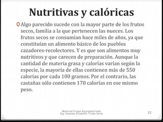 Nutritivas y calóricas 
0 Algo parecido sucede con la mayor parte de los frutos 
secos, familia a la que pertenecen las nueces. Los 
frutos secos se consumían hace miles de años, ya que 
constituían un alimento básico de los pueblos 
cazadores-recolectores. Y es que son alimentos muy 
nutritivos y que carecen de preparación. Aunque la 
cantidad de materia grasa y calorías varían según la 
especie, la mayoría de ellas contienen más de 550 
calorías por cada 100 gramos. Por el contrario, las 
castañas sólo contienen 170 calorías en ese mismo 
peso. 
Materias Primas Agroindustriales 
Ing. Consuelo Elizabeth Tirado Cerna 22 
 