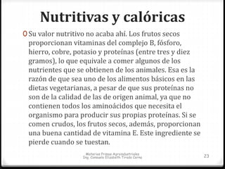 Nutritivas y calóricas 
0 Su valor nutritivo no acaba ahí. Los frutos secos 
proporcionan vitaminas del complejo B, fósforo, 
hierro, cobre, potasio y proteínas (entre tres y diez 
gramos), lo que equivale a comer algunos de los 
nutrientes que se obtienen de los animales. Esa es la 
razón de que sea uno de los alimentos básicos en las 
dietas vegetarianas, a pesar de que sus proteínas no 
son de la calidad de las de origen animal, ya que no 
contienen todos los aminoácidos que necesita el 
organismo para producir sus propias proteínas. Si se 
comen crudos, los frutos secos, además, proporcionan 
una buena cantidad de vitamina E. Este ingrediente se 
pierde cuando se tuestan. 
Materias Primas Agroindustriales 
Ing. Consuelo Elizabeth Tirado Cerna 23 
 