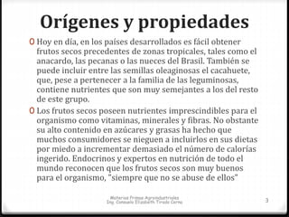 Orígenes y propiedades 
0 Hoy en día, en los países desarrollados es fácil obtener 
frutos secos precedentes de zonas tropicales, tales como el 
anacardo, las pecanas o las nueces del Brasil. También se 
puede incluir entre las semillas oleaginosas el cacahuete, 
que, pese a pertenecer a la familia de las leguminosas, 
contiene nutrientes que son muy semejantes a los del resto 
de este grupo. 
0 Los frutos secos poseen nutrientes imprescindibles para el 
organismo como vitaminas, minerales y fibras. No obstante 
su alto contenido en azúcares y grasas ha hecho que 
muchos consumidores se nieguen a incluirlos en sus dietas 
por miedo a incrementar demasiado el número de calorías 
ingerido. Endocrinos y expertos en nutrición de todo el 
mundo reconocen que los frutos secos son muy buenos 
para el organismo, "siempre que no se abuse de ellos" 
Materias Primas Agroindustriales 
Ing. Consuelo Elizabeth Tirado Cerna 3 
 