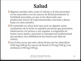 Salud 
0 Algunos metales tales como el selenio y el zinc presentes 
en los anacardos y en las nueces de Brasil promueven la 
fertilidad masculina, ya que se ha observado una 
producción menor de espermatozoides asociada a dietas 
bajas en estos metales. 
0 El contenido en calcio hace que sean en algunos casos 
sustitutivos de la leche en aquellas personas que presentan 
intolerancia a la lactosa o son veganas. La ingestión de 
frutos secos ayuda a prevenir la osteoporosis (enfermedad 
que produce una debilidad de los huesos por falta de 
calcio). 
0 Los frutos secos que más calcio tienen son las almendras 
(240 mg/100 g) las nueces de Brasil (170 mg/100 g) y las 
avellanas (140 mg/100 g). 
Materias Primas Agroindustriales 
Ing. Consuelo Elizabeth Tirado Cerna 33 
 