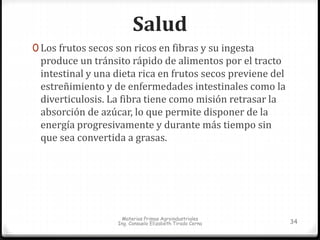 Salud 
0 Los frutos secos son ricos en fibras y su ingesta 
produce un tránsito rápido de alimentos por el tracto 
intestinal y una dieta rica en frutos secos previene del 
estreñimiento y de enfermedades intestinales como la 
diverticulosis. La fibra tiene como misión retrasar la 
absorción de azúcar, lo que permite disponer de la 
energía progresivamente y durante más tiempo sin 
que sea convertida a grasas. 
Materias Primas Agroindustriales 
Ing. Consuelo Elizabeth Tirado Cerna 34 
 