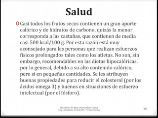 Salud 
0 Casi todos los frutos secos contienen un gran aporte 
calórico y de hidratos de carbono, quizás la menor 
corresponda a las castañas, que contienen de media 
casi 500 kcal/100 g. Por esta razón está muy 
aconsejado para las personas que realizan esfuerzos 
físicos prolongados tales como los atletas. No son, sin 
embargo, recomendables en las dietas hipocalóricas, 
por lo general, debido a su alto contenido calórico, 
pero sí en pequeñas cantidades. Se les atribuyen 
buenas propiedades para reducir el colesterol (por los 
ácidos omega 3) y buenos en situaciones de esfuerzo 
intelectual (por el fósforo). 
Materias Primas Agroindustriales 
Ing. Consuelo Elizabeth Tirado Cerna 35 
 