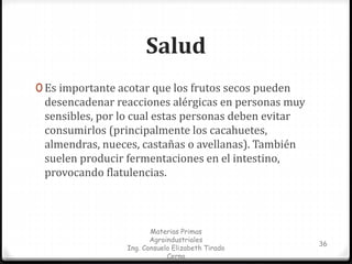 Salud 
0 Es importante acotar que los frutos secos pueden 
desencadenar reacciones alérgicas en personas muy 
sensibles, por lo cual estas personas deben evitar 
consumirlos (principalmente los cacahuetes, 
almendras, nueces, castañas o avellanas). También 
suelen producir fermentaciones en el intestino, 
provocando flatulencias. 
Materias Primas 
Agroindustriales 
Ing. Consuelo Elizabeth Tirado 
Cerna 
36 
