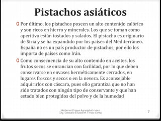Pistachos asiáticos 
0 Por último, los pistachos poseen un alto contenido calórico 
y son ricos en hierro y minerales. Los que se toman como 
aperitivo están tostados y salados. El pistacho es originario 
de Siria y se ha expandido por los países del Mediterráneo. 
España no es un país productor de pistachos, por ello los 
importa de países como Irán. 
0 Como consecuencia de su alto contenido en aceites, los 
frutos secos se enrancian con facilidad, por lo que deben 
conservarse en envases herméticamente cerrados, en 
lugares frescos y secos o en la nevera. Es aconsejable 
adquirirlos con cáscara, pues ello garantiza que no han 
sido tratados con ningún tipo de conservante y que han 
estado bien protegidos del polvo y de la humedad 
Materias Primas Agroindustriales 
Ing. Consuelo Elizabeth Tirado Cerna 7 
 