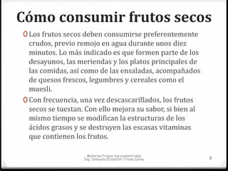 Cómo consumir frutos secos 
0 Los frutos secos deben consumirse preferentemente 
crudos, previo remojo en agua durante unos diez 
minutos. Lo más indicado es que formen parte de los 
desayunos, las meriendas y los platos principales de 
las comidas, así como de las ensaladas, acompañados 
de quesos frescos, legumbres y cereales como el 
muesli. 
0 Con frecuencia, una vez descascarillados, los frutos 
secos se tuestan. Con ello mejora su sabor, si bien al 
mismo tiempo se modifican la estructuras de los 
ácidos grasos y se destruyen las escasas vitaminas 
que contienen los frutos. 
Materias Primas Agroindustriales 
Ing. Consuelo Elizabeth Tirado Cerna 8 
 