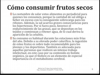 Cómo consumir frutos secos 
0 La costumbre de salar estos alimentos es perjudicial para 
quienes los consumen, porque la cantidad de sal obliga a 
beber en exceso con la consiguiente sobrecarga para los 
riñones. Además, la sal acarrea graves consecuencias para 
los hipertensos. Por si fuera poco, favorece el 
endurecimiento de las grasas, que se depositan en los 
tejidos y comienzan a retener agua, de lo cual deriva la 
aparición de la celulitis. 
0 Su consumo es habitual durante las estaciones más frías 
del año. Debido a su elevado poder calorífico, la ingestión 
de estos frutos es sobre todo recomendable para los 
jóvenes y los deportistas. También es adecuada para 
aquellas personas que realicen un intenso trabajo 
intelectual, en este caso por su contenido en fosfato 
orgánico, ya que el fósforo es un elemento de especial 
importancia en el metabolismo cerebral. 
Materias Primas Agroindustriales 
Ing. Consuelo Elizabeth Tirado Cerna 9 
 
