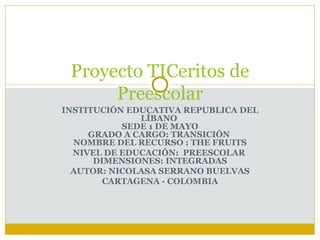 INSTITUCIÓN EDUCATIVA REPUBLICA DEL LÍBANO  SEDE 1 DE MAYO GRADO A CARGO: TRANSICIÓN  NOMBRE DEL RECURSO : THE FRUITS NIVEL DE EDUCACIÓN:  PREESCOLAR  DIMENSIONES: INTEGRADAS AUTOR: NICOLASA SERRANO BUELVAS CARTAGENA - COLOMBIA Proyecto TICeritos de Preescolar 