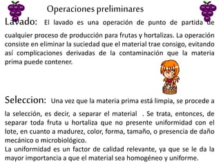 Lavado: El lavado es una operación de punto de partida de
cualquier proceso de producción para frutas y hortalizas. La operación
consiste en eliminar la suciedad que el material trae consigo, evitando
así complicaciones derivadas de la contaminación que la materia
prima puede contener.
Operacionespreliminares
Seleccion: Una vez que la materia prima está limpia, se procede a
la selección, es decir, a separar el material . Se trata, entonces, de
separar toda fruta u hortaliza que no presente uniformidad con el
lote, en cuanto a madurez, color, forma, tamaño, o presencia de daño
mecánico o microbiológico.
La uniformidad es un factor de calidad relevante, ya que se le da la
mayor importancia a que el material sea homogéneo y uniforme.
 