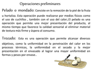 Pelado o mondado: Consiste en la remoción de la piel de la fruta
u hortaliza. Esta operación puede realizarse por medios físicos como
el uso de cuchillos , también con el uso del calor;.El pelado es una
operación que permite una mejor presentación del producto, al
mismo tiempo que favorece la calidad sensorial al eliminar material
de textura más firme y áspera al consumo.
Operacionespreliminares
Trozado: Esta es una operación que permite alcanzar diversos
objetivos, como la uniformidad en la penetración del calor en los
procesos térmicos, la uniformidad en el secado y la mejor
presentación en el envasado al lograr una mayor uniformidad en
formas y pesos por envase..
 