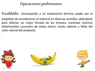 Operacionespreliminares
Escaldado: Corresponde a un tratamiento térmico usado con el
propósito de acondicionar el material en diversos sentidos: ablandarlo
para obtener un mejor llenado de los envases, inactivasr enzimas
deteriorantes causantes de malos olores, malos sabores y fallas del
color natural del producto.
.
.
 
