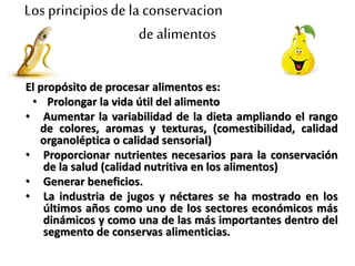 Los principiosde la conservacion
de alimentos
El propósito de procesar alimentos es:
• Prolongar la vida útil del alimento
• Aumentar la variabilidad de la dieta ampliando el rango
de colores, aromas y texturas, (comestibilidad, calidad
organoléptica o calidad sensorial)
• Proporcionar nutrientes necesarios para la conservación
de la salud (calidad nutritiva en los alimentos)
• Generar beneficios.
• La industria de jugos y néctares se ha mostrado en los
últimos años como uno de los sectores económicos más
dinámicos y como una de las más importantes dentro del
segmento de conservas alimenticias.
 