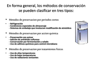 En forma general, los métodos de conservación
se pueden clasificar en tres tipos:
• Metodos de preservacion por periodos cortos
• - Refrigeración
- Condiciones especiales de almacenaje
- Sistemas de embalaje que involucran modificación de atmósfera
• Metodos de preservacion por accionquimica
• - Preservación con azúcar
- Adición de anhídrido sulfuroso
- Conservación por fermentación y salado
- Uso de aditivos químicos para control microbiano
• Metodos de preservacion por tratamientos fisicos
• - Uso de altas temperaturas
- Uso de bajas temperaturas
- Uso de radiaciones ionizantes
 